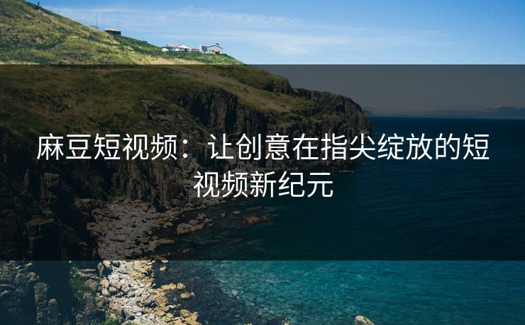 麻豆短视频：让创意在指尖绽放的短视频新纪元