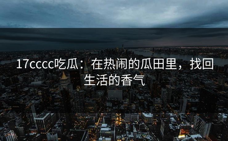 17cccc吃瓜：在热闹的瓜田里，找回生活的香气