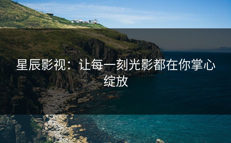 星辰影视：让每一刻光影都在你掌心绽放