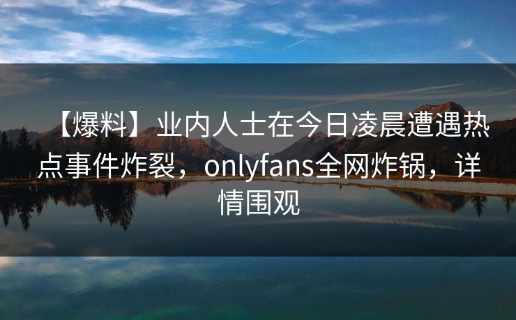 【爆料】业内人士在今日凌晨遭遇热点事件炸裂,onlyfans全网炸锅,详情围观 【爆料】业内人士在今日凌晨遭遇热点事件炸裂,onlyfans全网炸锅,详情围观
