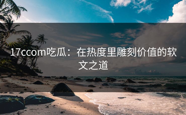 17ccom吃瓜：在热度里雕刻价值的软文之道