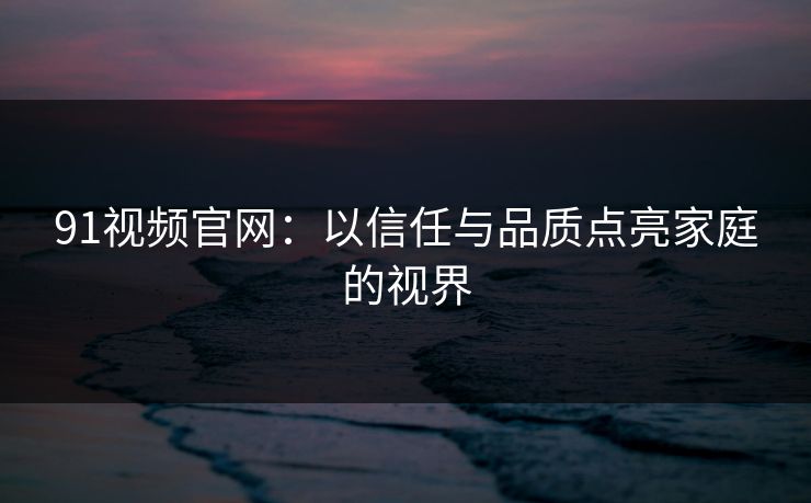 91视频官网：以信任与品质点亮家庭的视界