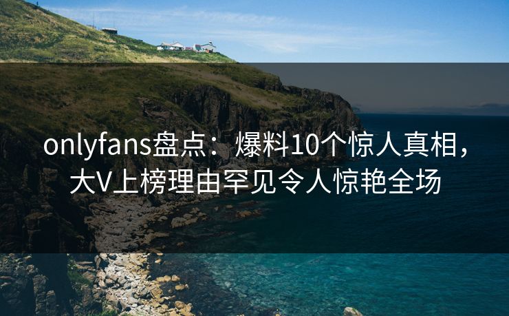 onlyfans盘点：爆料10个惊人真相，大V上榜理由罕见令人惊艳全场