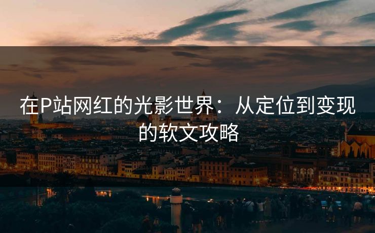 在P站网红的光影世界：从定位到变现的软文攻略