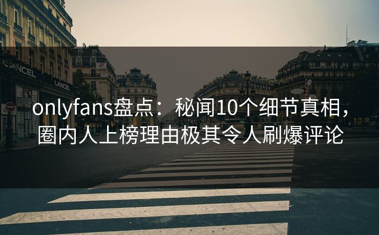 onlyfans盘点：秘闻10个细节真相，圈内人上榜理由极其令人刷爆评论