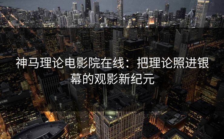 神马理论电影院在线：把理论照进银幕的观影新纪元