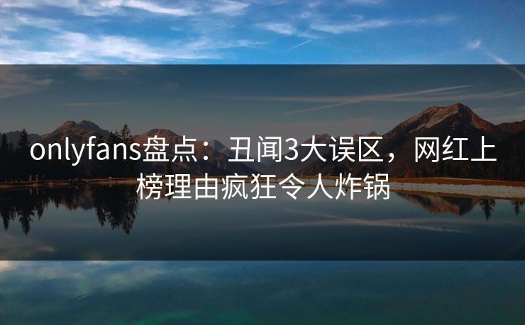 onlyfans盘点：丑闻3大误区，网红上榜理由疯狂令人炸锅