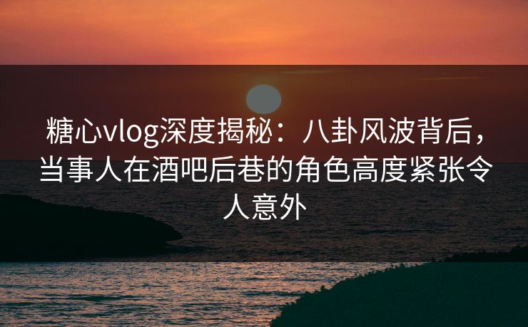 糖心vlog深度揭秘：八卦风波背后，当事人在酒吧后巷的角色高度紧张令人意外