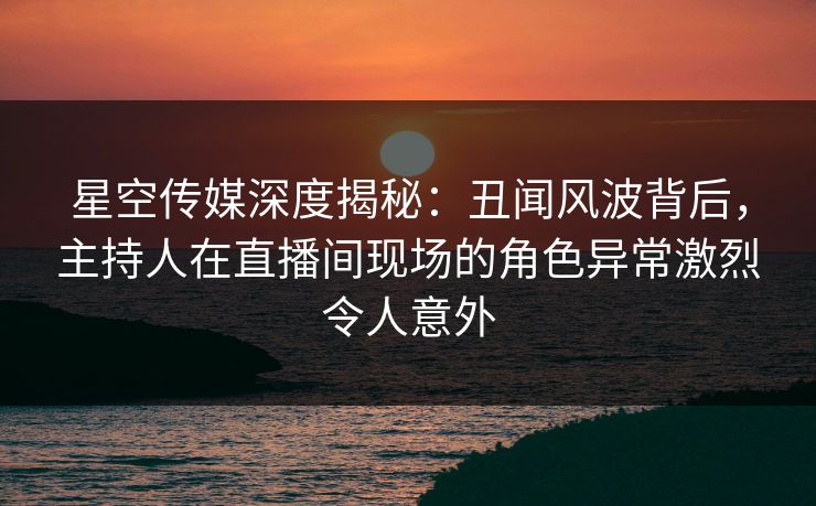 星空传媒深度揭秘：丑闻风波背后，主持人在直播间现场的角色异常激烈令人意外