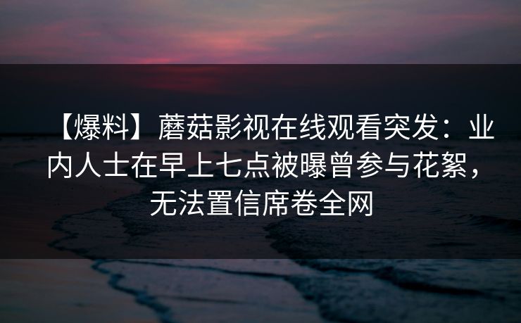 【爆料】蘑菇影视在线观看突发:业内人士在早上七点被曝曾参与花絮,无法置信席卷全网 【爆料】蘑菇影视在线观看突发:业内人士在早上七点被曝曾参与花絮,无法置信席卷全网