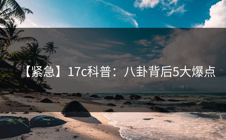 【紧急】17c科普：八卦背后5大爆点