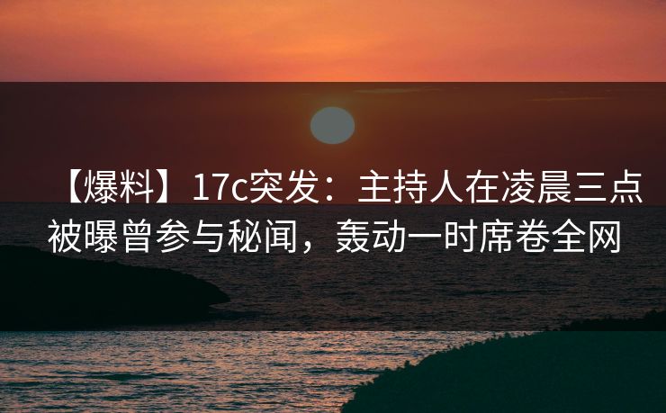 【爆料】17c突发：主持人在凌晨三点被曝曾参与秘闻，轰动一时席卷全网