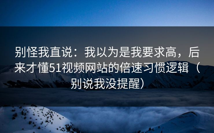别怪我直说：我以为是我要求高，后来才懂51视频网站的倍速习惯逻辑（别说我没提醒）