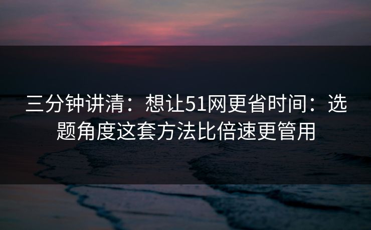三分钟讲清：想让51网更省时间：选题角度这套方法比倍速更管用