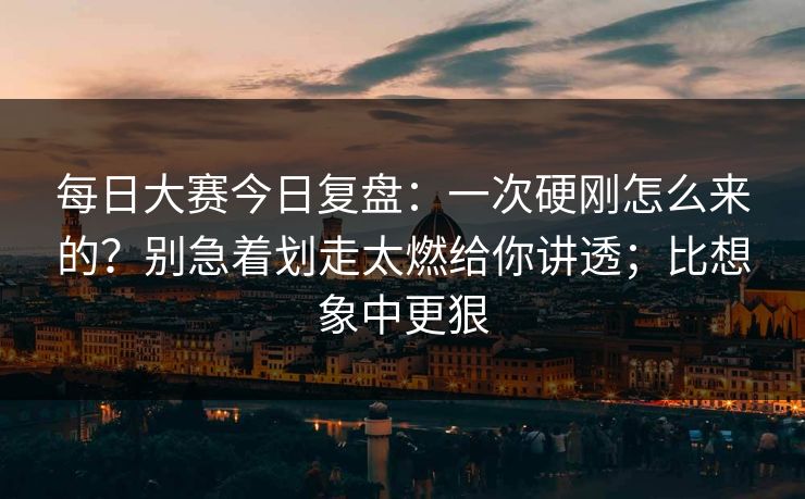 每日大赛今日复盘：一次硬刚怎么来的？别急着划走太燃给你讲透；比想象中更狠