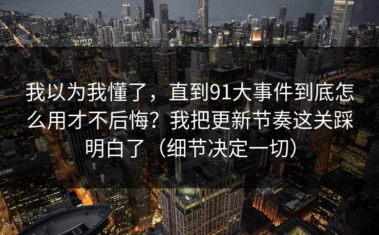 我以为我懂了，直到91大事件到底怎么用才不后悔？我把更新节奏这关踩明白了（细节决定一切）