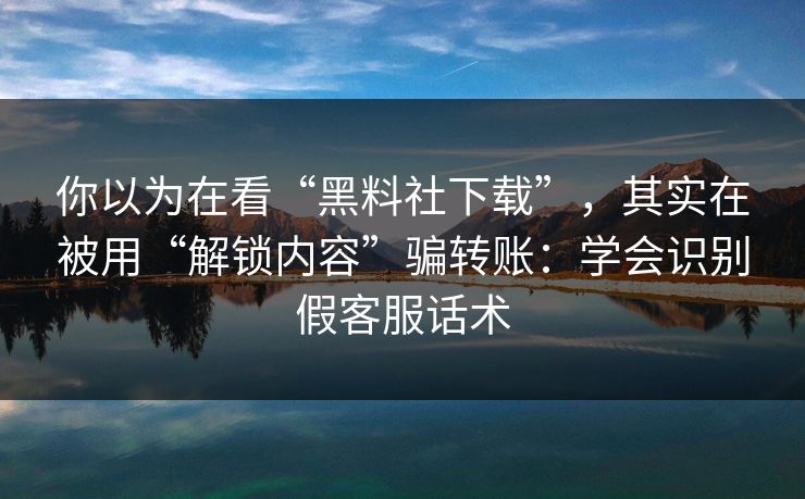 你以为在看“黑料社下载”，其实在被用“解锁内容”骗转账：学会识别假客服话术