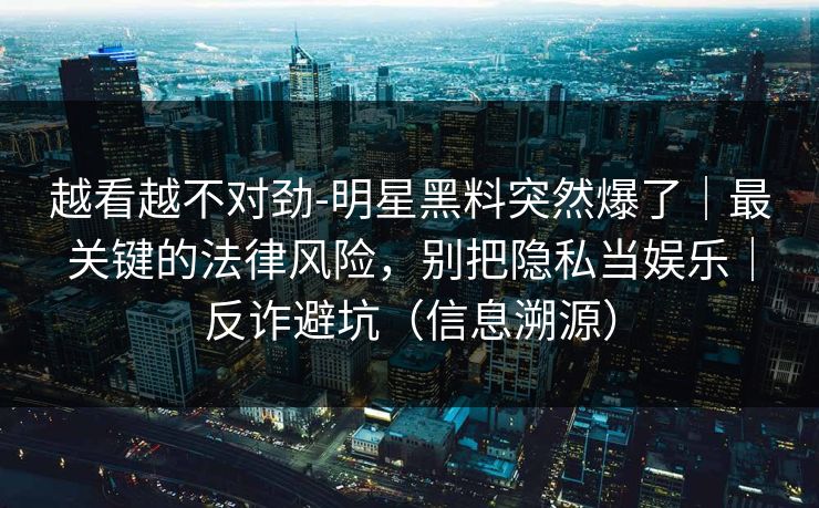 越看越不对劲-明星黑料突然爆了｜最关键的法律风险，别把隐私当娱乐｜反诈避坑（信息溯源）