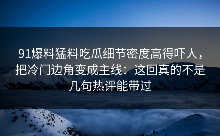 91爆料猛料吃瓜细节密度高得吓人,把冷门边角变成主线:这回真的不是几句热评能带过 91爆料猛料吃瓜细节密度高得吓人,把冷门边角变成主线:这回真的不是几句热评能带过